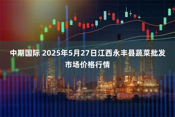 中期国际 2025年5月27日江西永丰县蔬菜批发市场价格行情