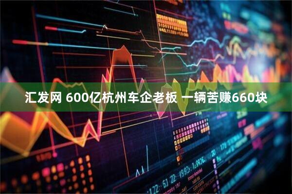 汇发网 600亿杭州车企老板 一辆苦赚660块