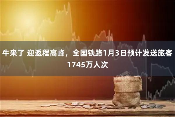 牛来了 迎返程高峰，全国铁路1月3日预计发送旅客1745万人次