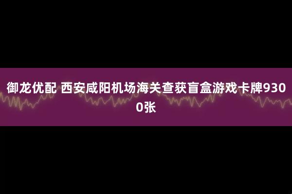 御龙优配 西安咸阳机场海关查获盲盒游戏卡牌9300张