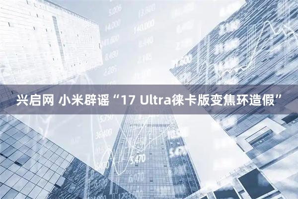 兴启网 小米辟谣“17 Ultra徕卡版变焦环造假”