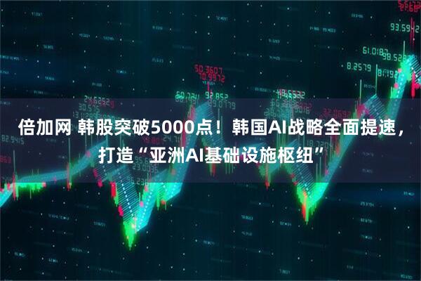 倍加网 韩股突破5000点！韩国AI战略全面提速，打造“亚洲AI基础设施枢纽”