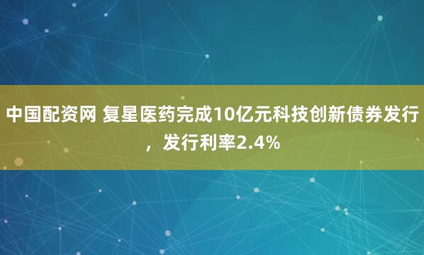 中国配资网 复星医药完成10亿元科技创新债券发行，发行利率2.4%