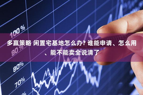 多赢策略 闲置宅基地怎么办? 谁能申请、怎么用、能不能卖全说清了