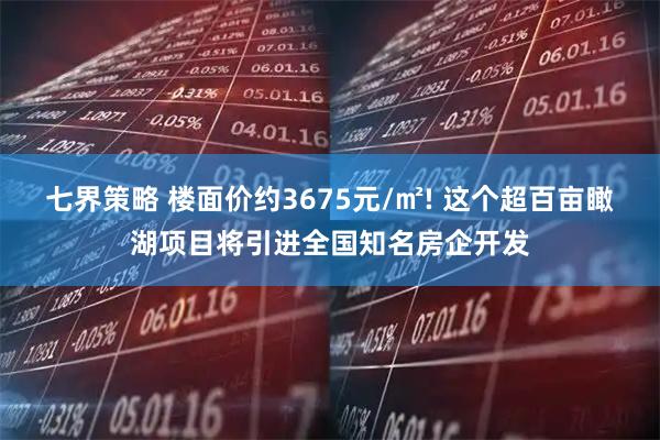 七界策略 楼面价约3675元/㎡! 这个超百亩瞰湖项目将引进全国知名房企开发