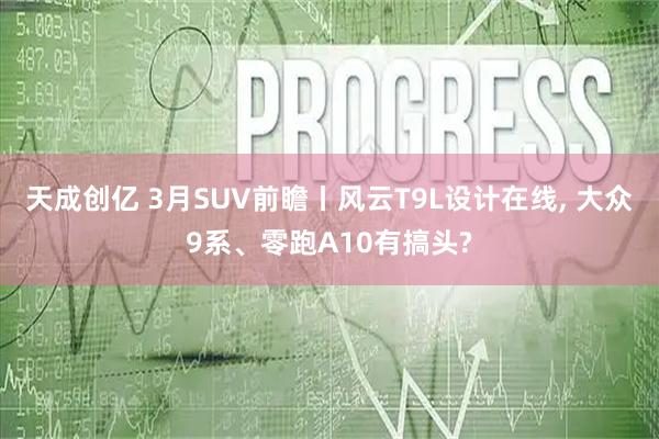 天成创亿 3月SUV前瞻丨风云T9L设计在线, 大众9系、零跑A10有搞头?