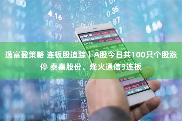 逸富盈策略 连板股追踪丨A股今日共100只个股涨停 泰嘉股份、烽火通信3连板