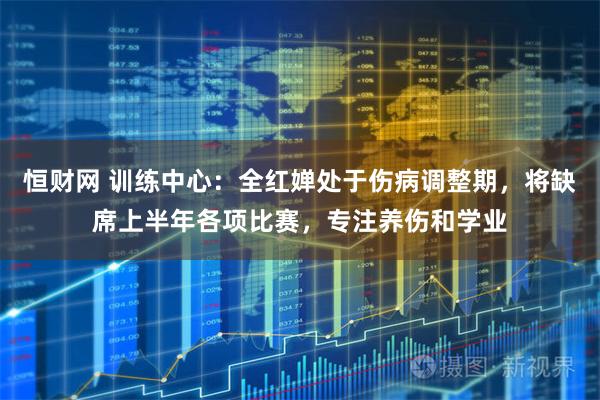 恒财网 训练中心：全红婵处于伤病调整期，将缺席上半年各项比赛，专注养伤和学业