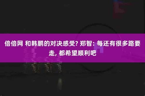 倍倍网 和韩鹏的对决感受? 郑智: 每还有很多路要走, 都希望顺利吧