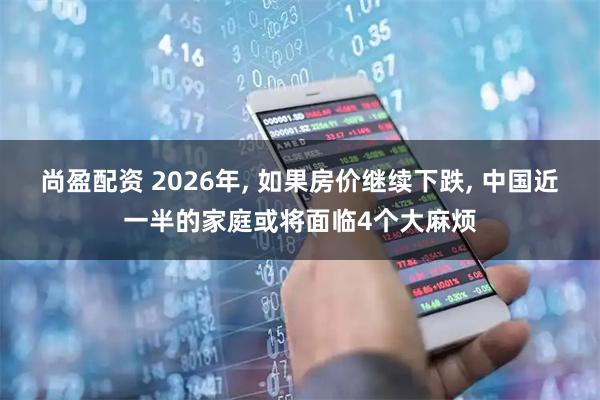 尚盈配资 2026年, 如果房价继续下跌, 中国近一半的家庭或将面临4个大麻烦