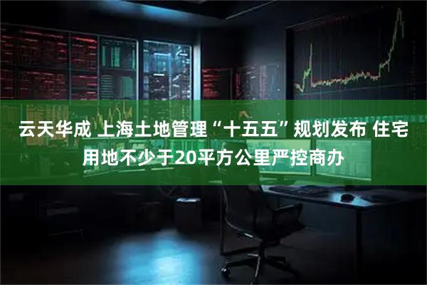 云天华成 上海土地管理“十五五”规划发布 住宅用地不少于20平方公里严控商办