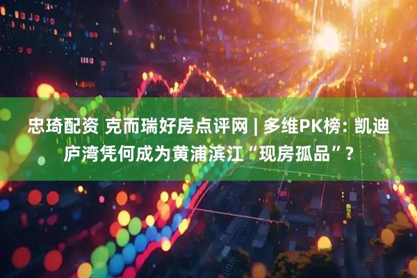 忠琦配资 克而瑞好房点评网 | 多维PK榜: 凯迪庐湾凭何成为黄浦滨江“现房孤品”?